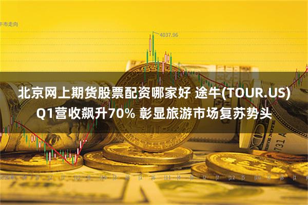 北京网上期货股票配资哪家好 途牛(TOUR.US)Q1营收飙升70% 彰显旅游市场复苏势头