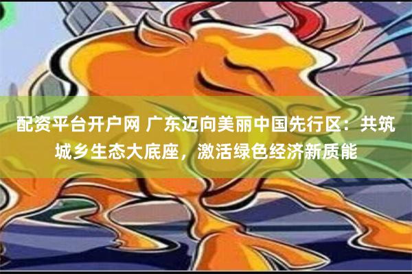 配资平台开户网 广东迈向美丽中国先行区：共筑城乡生态大底座，激活绿色经济新质能