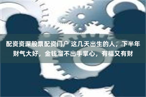 配资资深股票配资门户 这几天出生的人，下半年财气大好，金钱溜不出手掌心，有福又有财