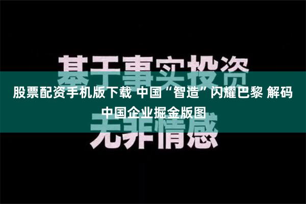 股票配资手机版下载 中国“智造”闪耀巴黎 解码中国企业掘金版图