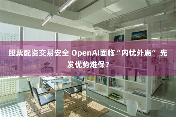 股票配资交易安全 OpenAI面临“内忧外患” 先发优势难保？