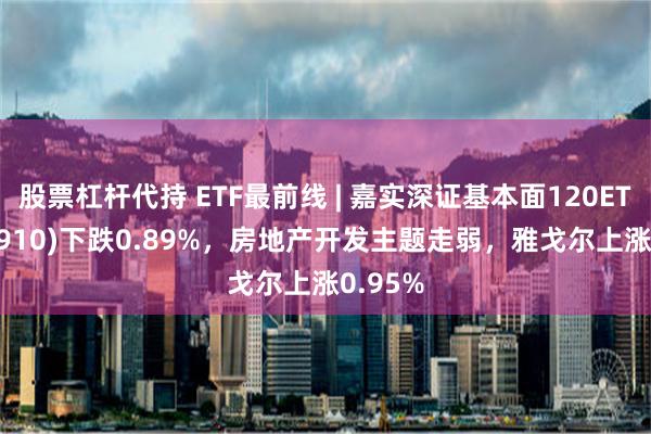 股票杠杆代持 ETF最前线 | 嘉实深证基本面120ETF(159910)下跌0.89%，房地产开发主题走弱，雅戈尔上涨0.95%