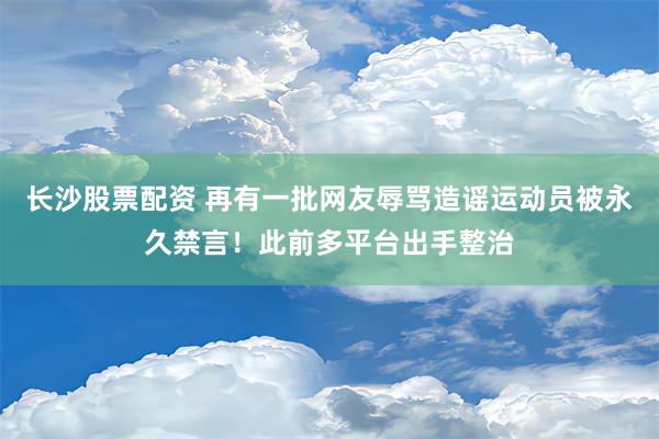 长沙股票配资 再有一批网友辱骂造谣运动员被永久禁言！此前多平台出手整治