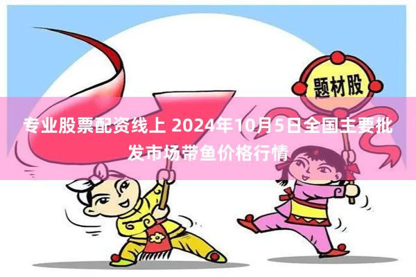 专业股票配资线上 2024年10月5日全国主要批发市场带鱼价格行情