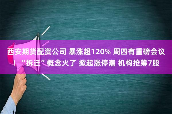 西安期货配资公司 暴涨超120% 周四有重磅会议！“拆迁”概念火了 掀起涨停潮 机构抢筹7股