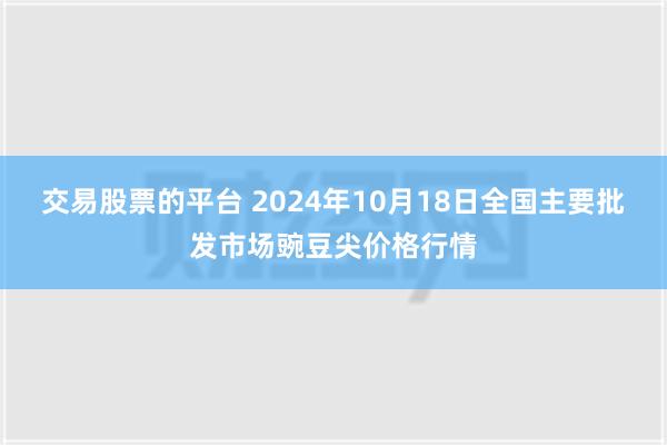 交易股票的平台 2024年10月18日全国主要批发市场豌豆尖价格行情