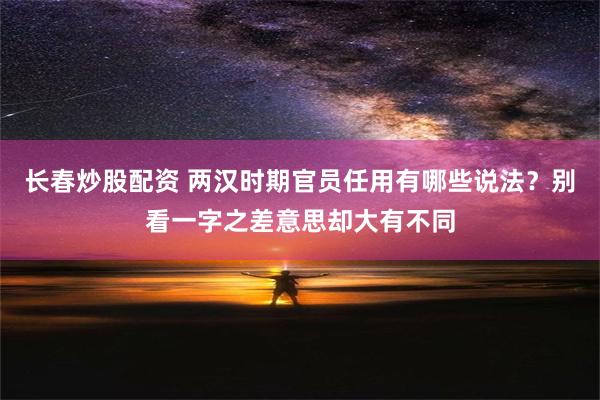 长春炒股配资 两汉时期官员任用有哪些说法？别看一字之差意思却大有不同