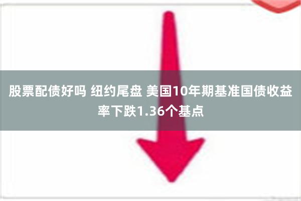 股票配债好吗 纽约尾盘 美国10年期基准国债收益率下跌1.36个基点