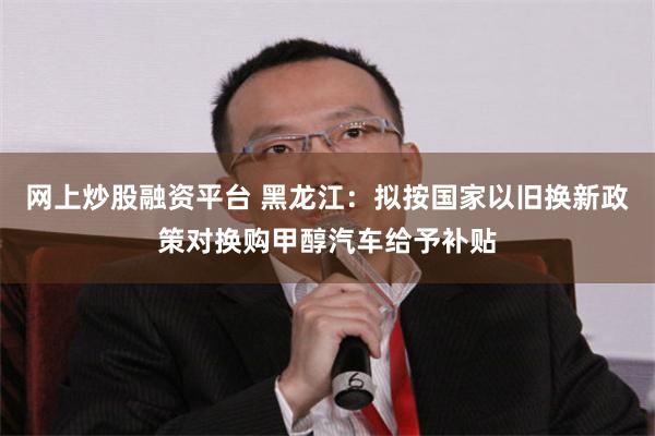 网上炒股融资平台 黑龙江：拟按国家以旧换新政策对换购甲醇汽车给予补贴