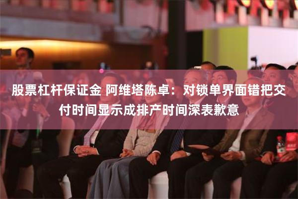 股票杠杆保证金 阿维塔陈卓：对锁单界面错把交付时间显示成排产时间深表歉意