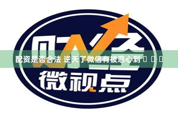 配资是否合法 逆天了微信有被恶心到 ​​​