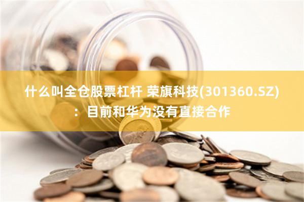 什么叫全仓股票杠杆 荣旗科技(301360.SZ)：目前和华为没有直接合作