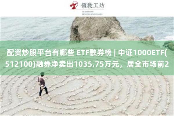 配资炒股平台有哪些 ETF融券榜 | 中证1000ETF(512100)融券净卖出1035.75万元，居全市场前2